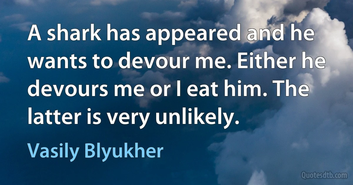 A shark has appeared and he wants to devour me. Either he devours me or I eat him. The latter is very unlikely. (Vasily Blyukher)