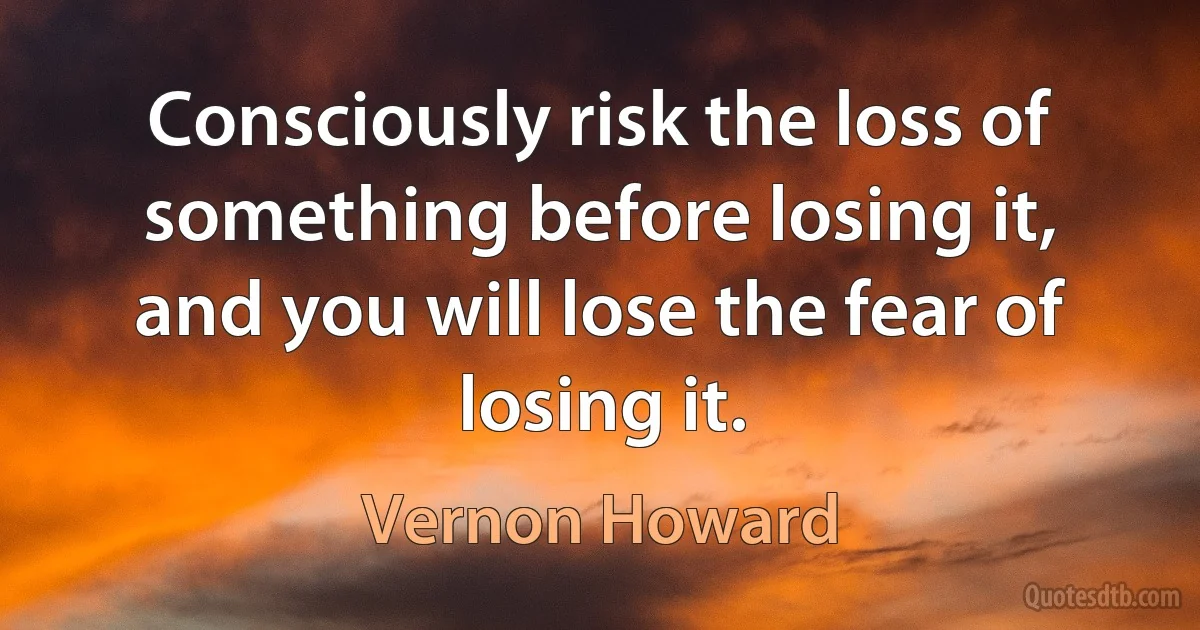 Consciously risk the loss of something before losing it, and you will lose the fear of losing it. (Vernon Howard)