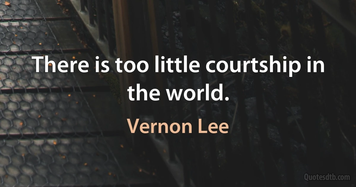 There is too little courtship in the world. (Vernon Lee)