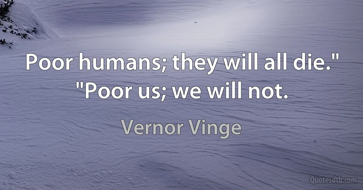 Poor humans; they will all die."
"Poor us; we will not. (Vernor Vinge)