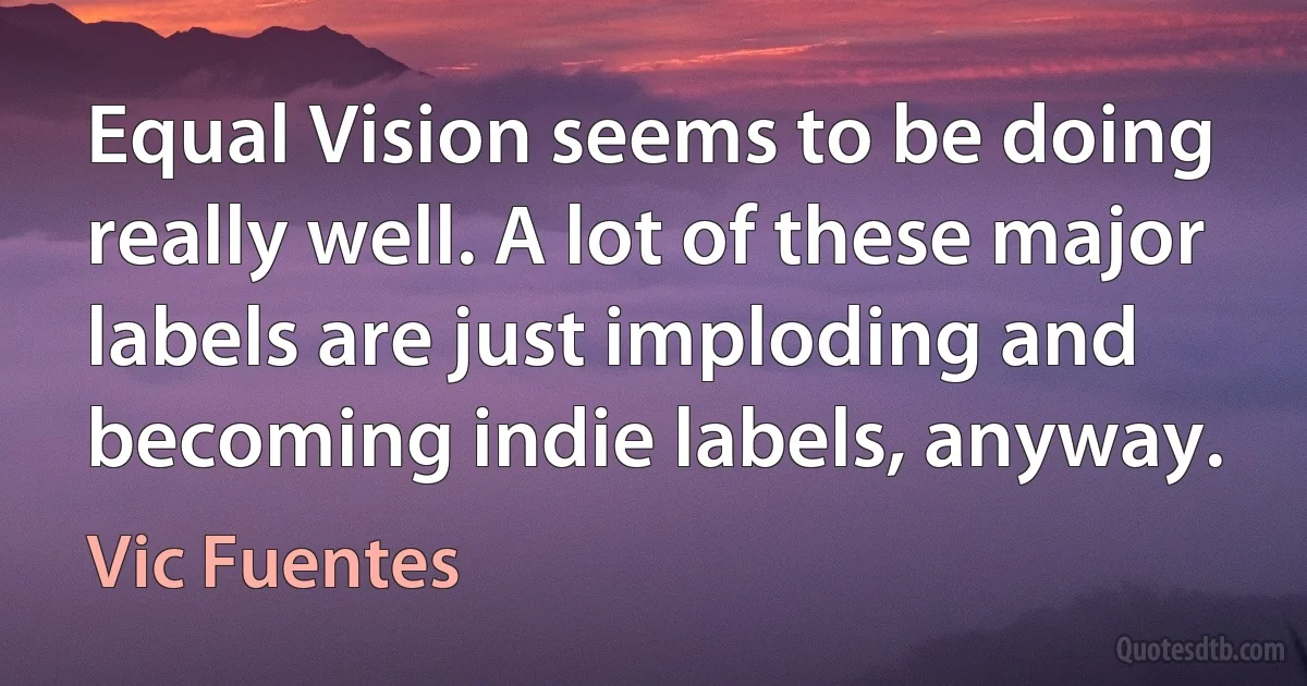 Equal Vision seems to be doing really well. A lot of these major labels are just imploding and becoming indie labels, anyway. (Vic Fuentes)