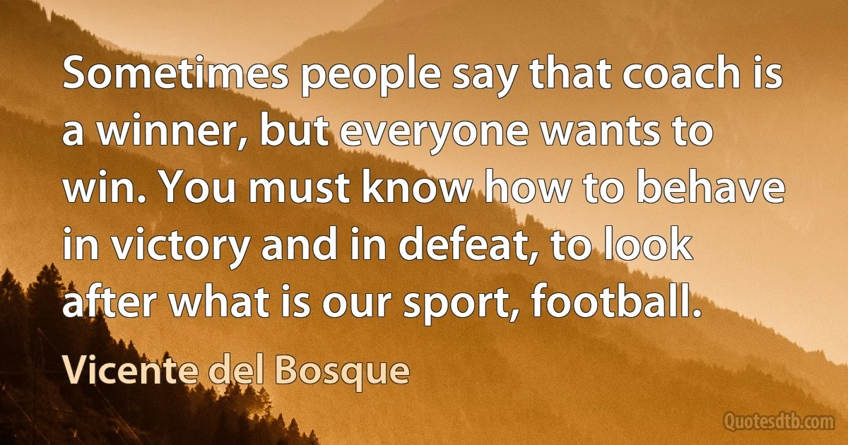 Sometimes people say that coach is a winner, but everyone wants to win. You must know how to behave in victory and in defeat, to look after what is our sport, football. (Vicente del Bosque)