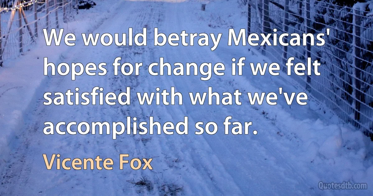 We would betray Mexicans' hopes for change if we felt satisfied with what we've accomplished so far. (Vicente Fox)