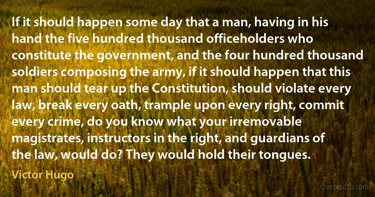 If it should happen some day that a man, having in his hand the five hundred thousand officeholders who constitute the government, and the four hundred thousand soldiers composing the army, if it should happen that this man should tear up the Constitution, should violate every law, break every oath, trample upon every right, commit every crime, do you know what your irremovable magistrates, instructors in the right, and guardians of the law, would do? They would hold their tongues. (Victor Hugo)