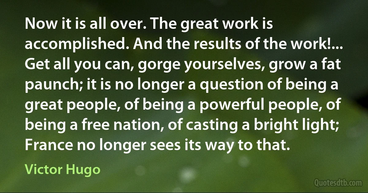 Now it is all over. The great work is accomplished. And the results of the work!... Get all you can, gorge yourselves, grow a fat paunch; it is no longer a question of being a great people, of being a powerful people, of being a free nation, of casting a bright light; France no longer sees its way to that. (Victor Hugo)