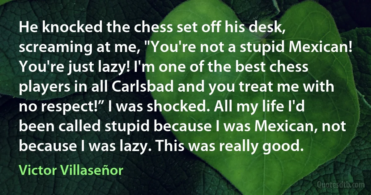 He knocked the chess set off his desk, screaming at me, "You're not a stupid Mexican! You're just lazy! I'm one of the best chess players in all Carlsbad and you treat me with no respect!” I was shocked. All my life I'd been called stupid because I was Mexican, not because I was lazy. This was really good. (Victor Villaseñor)