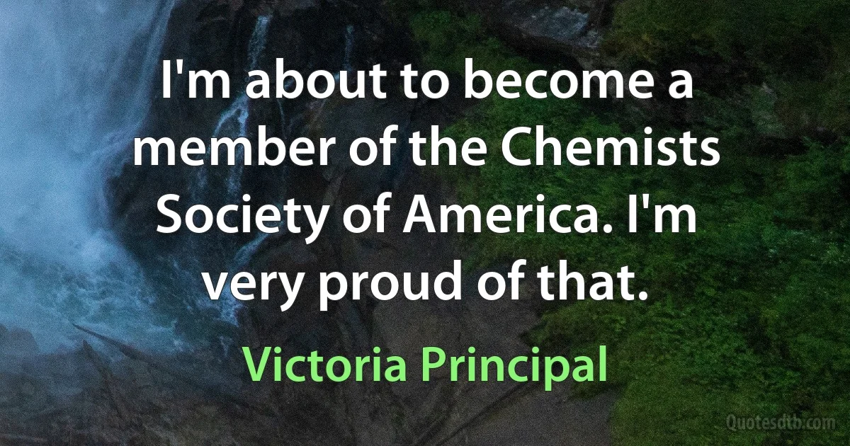 I'm about to become a member of the Chemists Society of America. I'm very proud of that. (Victoria Principal)