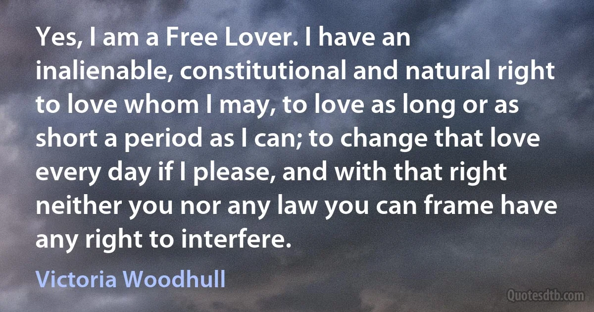 Yes, I am a Free Lover. I have an inalienable, constitutional and natural right to love whom I may, to love as long or as short a period as I can; to change that love every day if I please, and with that right neither you nor any law you can frame have any right to interfere. (Victoria Woodhull)