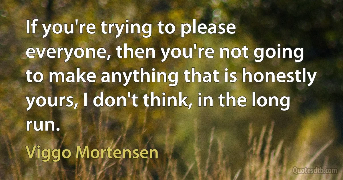 If you're trying to please everyone, then you're not going to make anything that is honestly yours, I don't think, in the long run. (Viggo Mortensen)