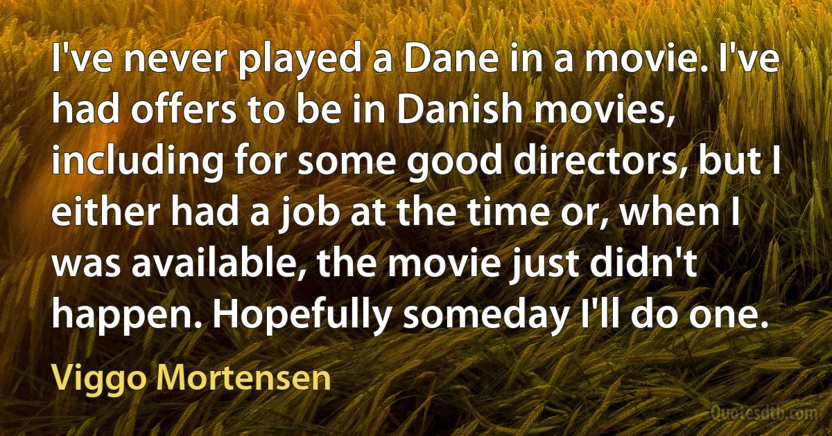 I've never played a Dane in a movie. I've had offers to be in Danish movies, including for some good directors, but I either had a job at the time or, when I was available, the movie just didn't happen. Hopefully someday I'll do one. (Viggo Mortensen)