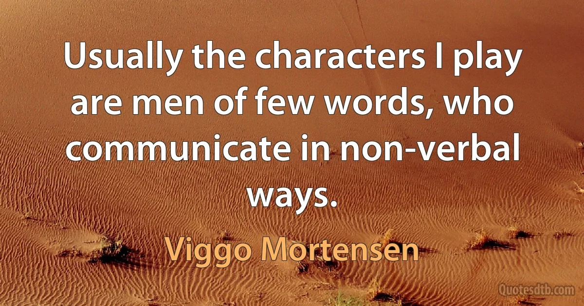 Usually the characters I play are men of few words, who communicate in non-verbal ways. (Viggo Mortensen)