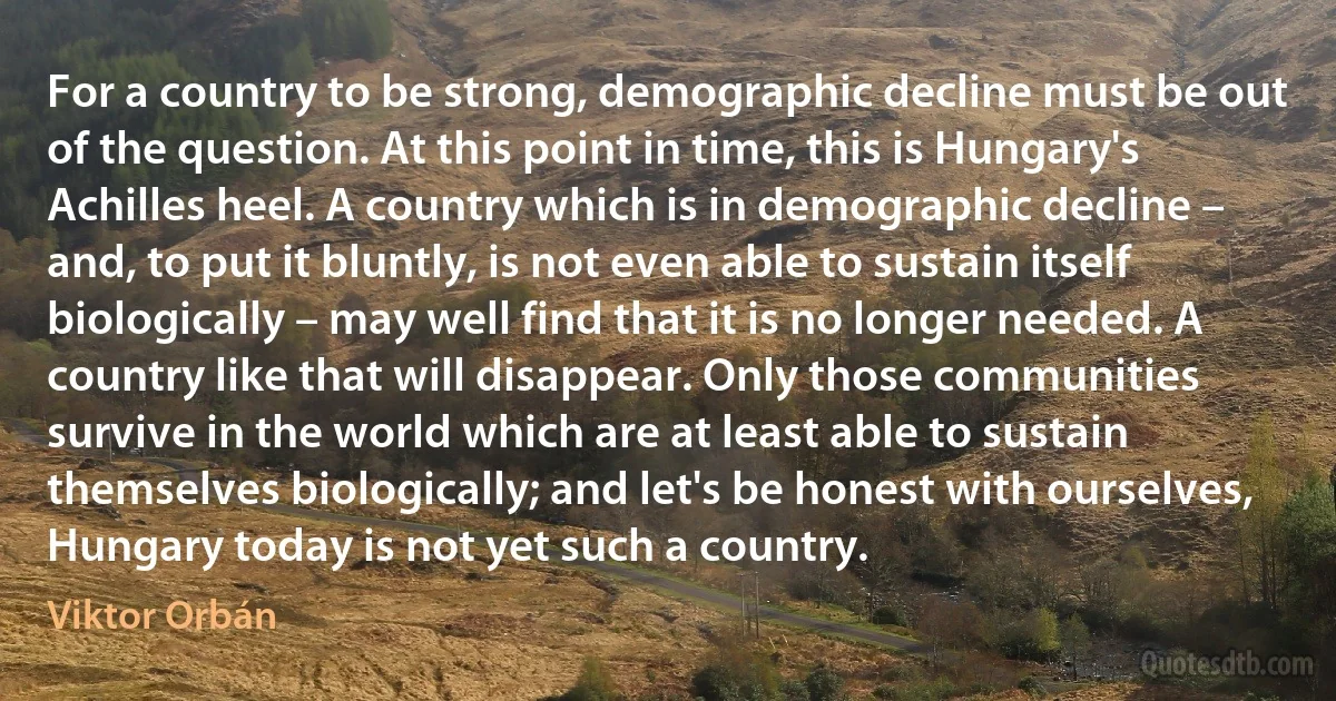 For a country to be strong, demographic decline must be out of the question. At this point in time, this is Hungary's Achilles heel. A country which is in demographic decline – and, to put it bluntly, is not even able to sustain itself biologically – may well find that it is no longer needed. A country like that will disappear. Only those communities survive in the world which are at least able to sustain themselves biologically; and let's be honest with ourselves, Hungary today is not yet such a country. (Viktor Orbán)