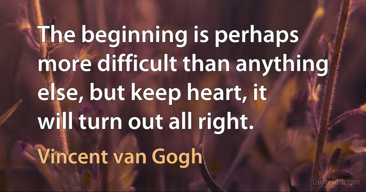 The beginning is perhaps more difficult than anything else, but keep heart, it will turn out all right. (Vincent van Gogh)