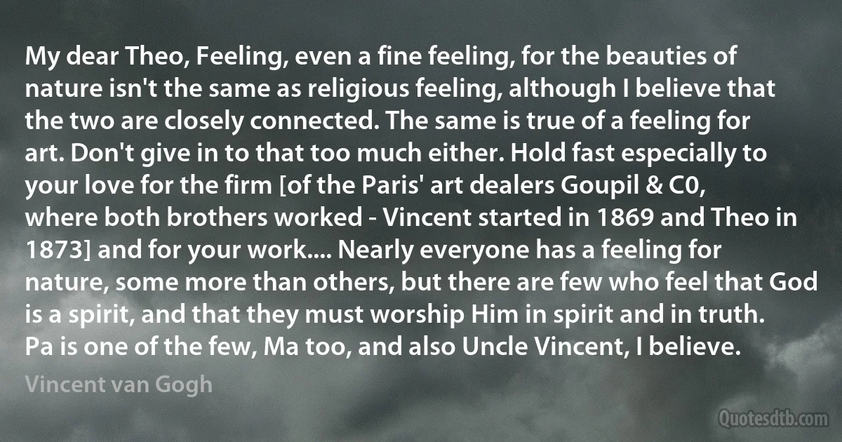 My dear Theo, Feeling, even a fine feeling, for the beauties of nature isn't the same as religious feeling, although I believe that the two are closely connected. The same is true of a feeling for art. Don't give in to that too much either. Hold fast especially to your love for the firm [of the Paris' art dealers Goupil & C0, where both brothers worked - Vincent started in 1869 and Theo in 1873] and for your work.... Nearly everyone has a feeling for nature, some more than others, but there are few who feel that God is a spirit, and that they must worship Him in spirit and in truth. Pa is one of the few, Ma too, and also Uncle Vincent, I believe. (Vincent van Gogh)