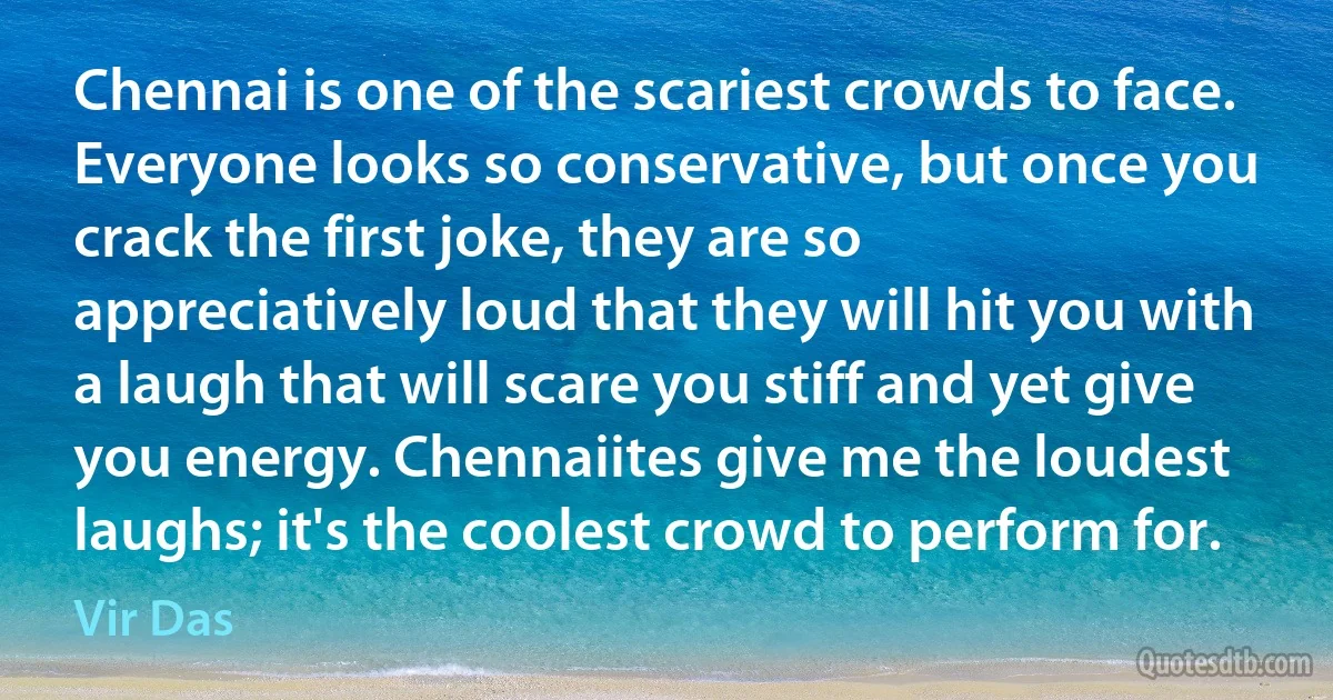 Chennai is one of the scariest crowds to face. Everyone looks so conservative, but once you crack the first joke, they are so appreciatively loud that they will hit you with a laugh that will scare you stiff and yet give you energy. Chennaiites give me the loudest laughs; it's the coolest crowd to perform for. (Vir Das)