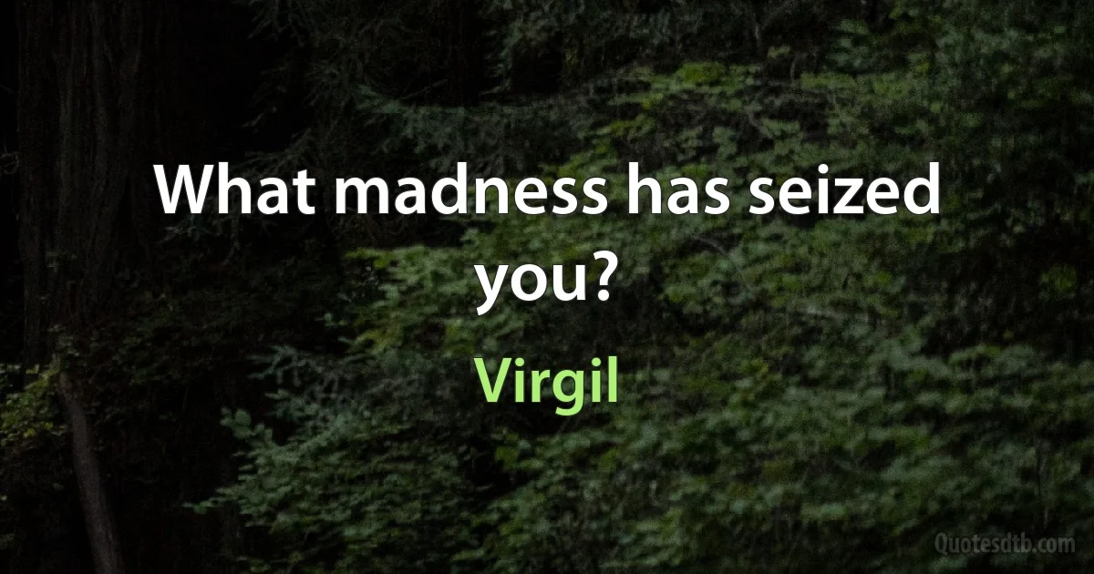 What madness has seized you? (Virgil)