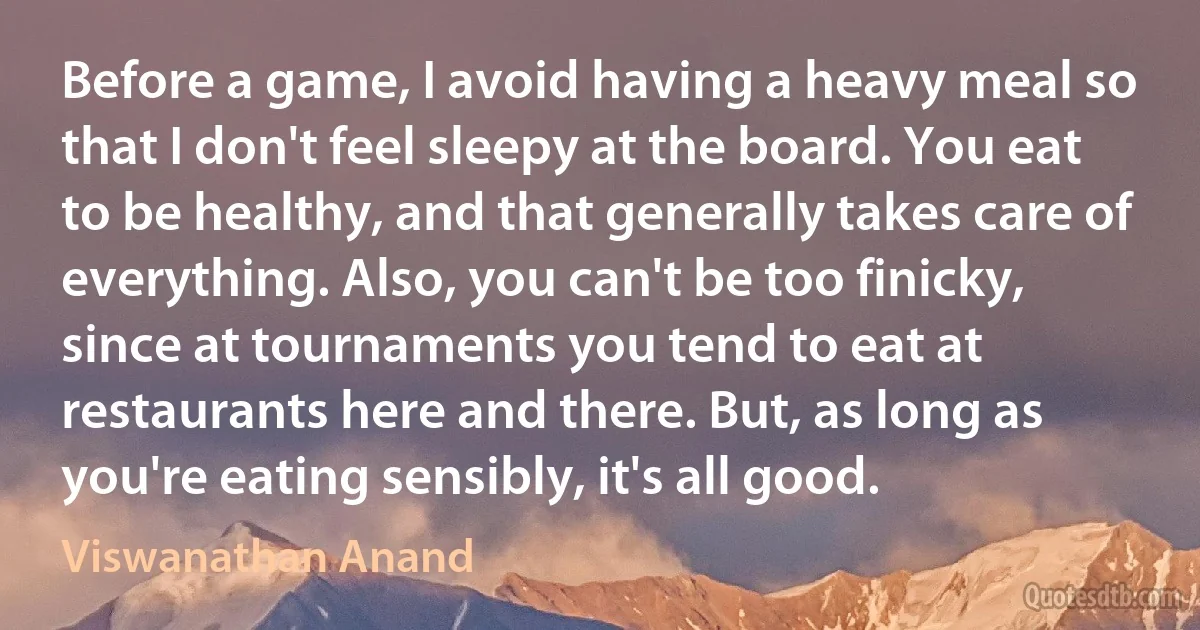 Before a game, I avoid having a heavy meal so that I don't feel sleepy at the board. You eat to be healthy, and that generally takes care of everything. Also, you can't be too finicky, since at tournaments you tend to eat at restaurants here and there. But, as long as you're eating sensibly, it's all good. (Viswanathan Anand)