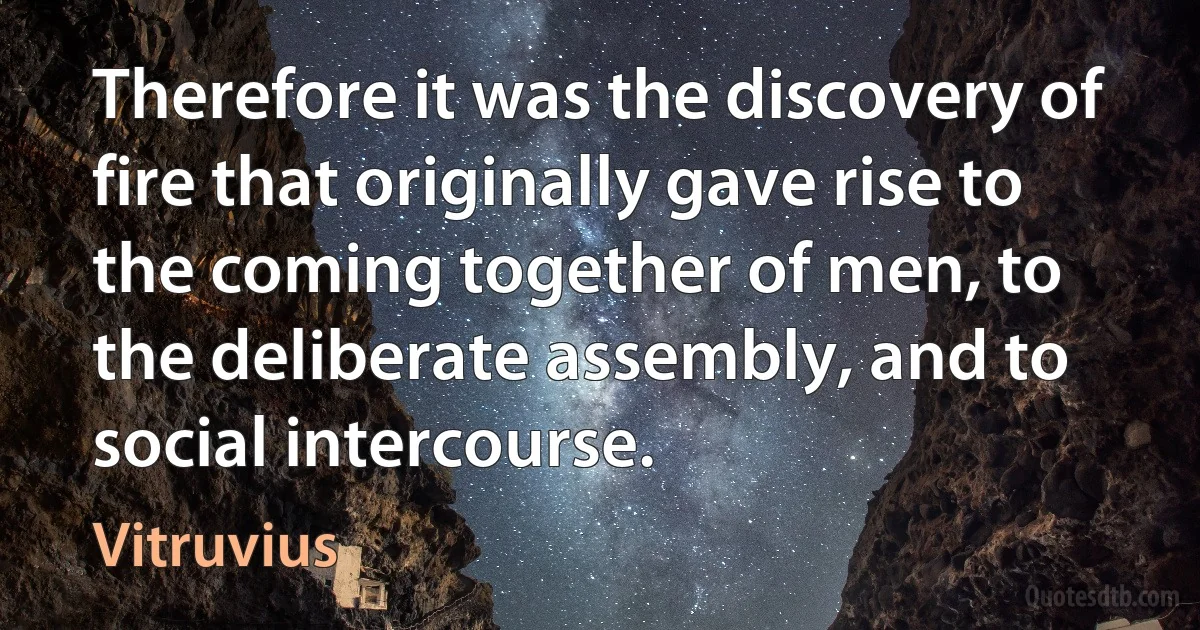 Therefore it was the discovery of fire that originally gave rise to the coming together of men, to the deliberate assembly, and to social intercourse. (Vitruvius)