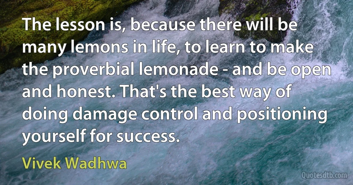 The lesson is, because there will be many lemons in life, to learn to make the proverbial lemonade - and be open and honest. That's the best way of doing damage control and positioning yourself for success. (Vivek Wadhwa)