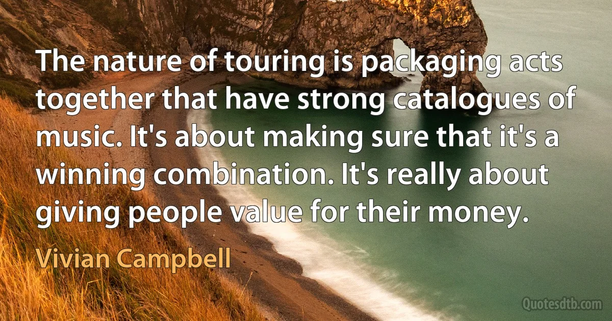 The nature of touring is packaging acts together that have strong catalogues of music. It's about making sure that it's a winning combination. It's really about giving people value for their money. (Vivian Campbell)