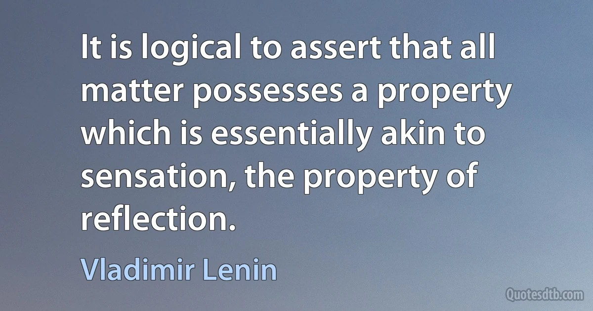 It is logical to assert that all matter possesses a property which is essentially akin to sensation, the property of reflection. (Vladimir Lenin)