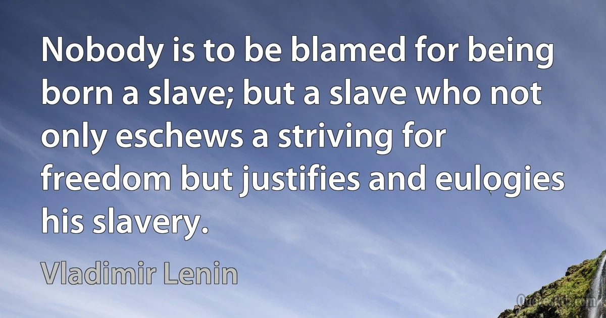 Nobody is to be blamed for being born a slave; but a slave who not only eschews a striving for freedom but justifies and eulogies his slavery. (Vladimir Lenin)