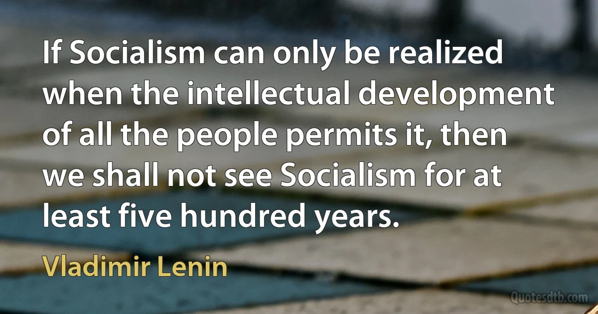 If Socialism can only be realized when the intellectual development of all the people permits it, then we shall not see Socialism for at least five hundred years. (Vladimir Lenin)