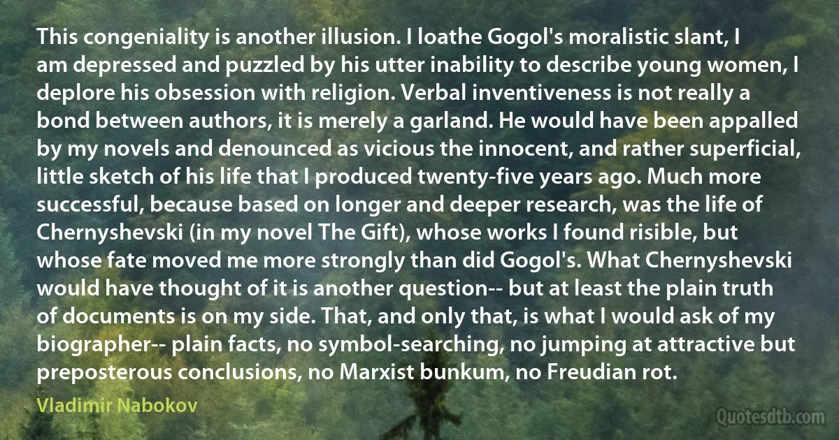 This congeniality is another illusion. I loathe Gogol's moralistic slant, I am depressed and puzzled by his utter inability to describe young women, I deplore his obsession with religion. Verbal inventiveness is not really a bond between authors, it is merely a garland. He would have been appalled by my novels and denounced as vicious the innocent, and rather superficial, little sketch of his life that I produced twenty-five years ago. Much more successful, because based on longer and deeper research, was the life of Chernyshevski (in my novel The Gift), whose works I found risible, but whose fate moved me more strongly than did Gogol's. What Chernyshevski would have thought of it is another question-- but at least the plain truth of documents is on my side. That, and only that, is what I would ask of my biographer-- plain facts, no symbol-searching, no jumping at attractive but preposterous conclusions, no Marxist bunkum, no Freudian rot. (Vladimir Nabokov)