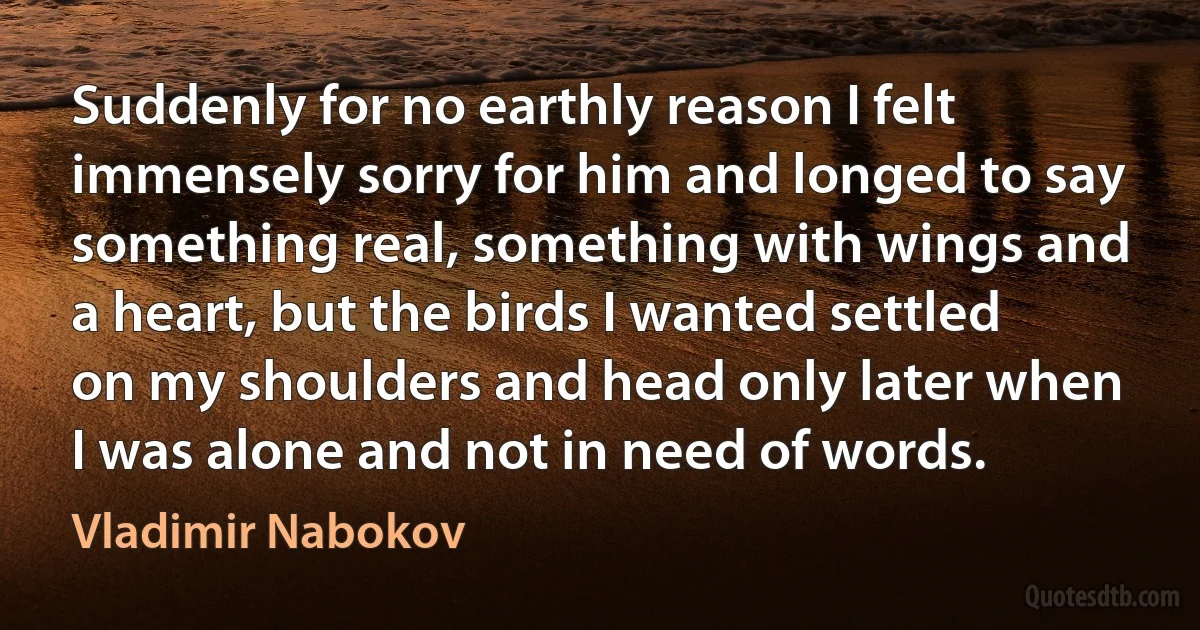 Suddenly for no earthly reason I felt immensely sorry for him and longed to say something real, something with wings and a heart, but the birds I wanted settled on my shoulders and head only later when I was alone and not in need of words. (Vladimir Nabokov)