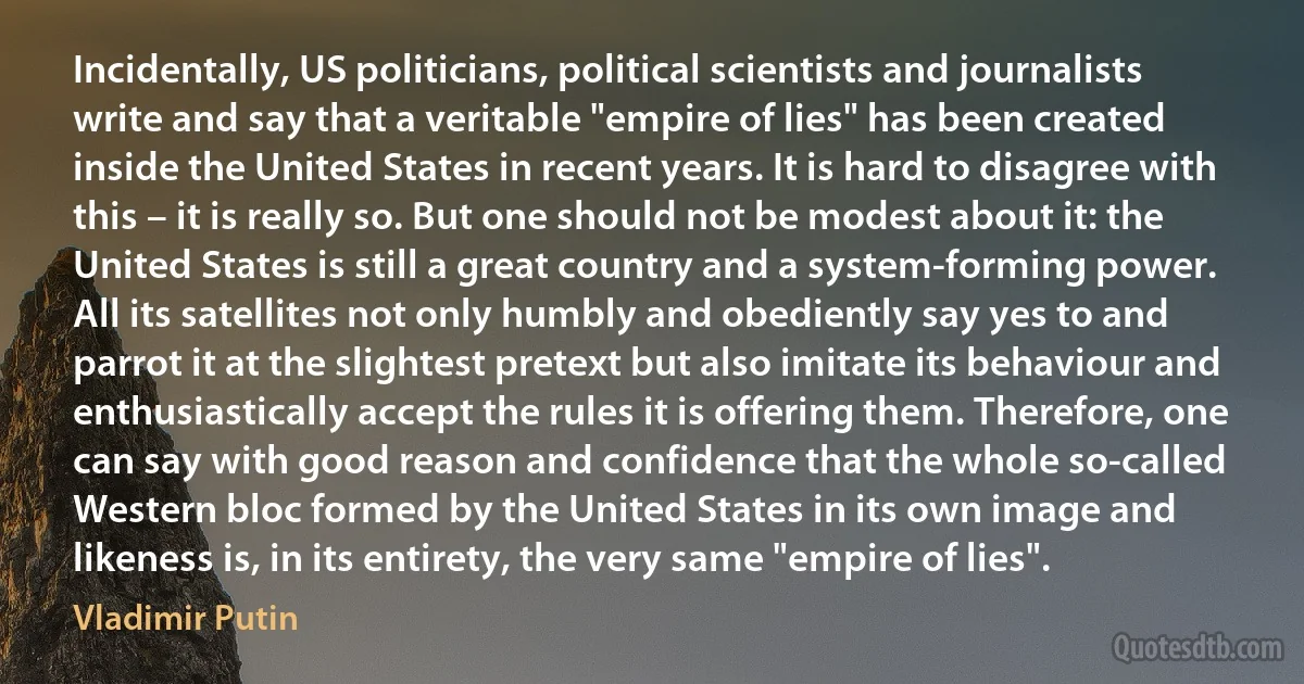 Incidentally, US politicians, political scientists and journalists write and say that a veritable "empire of lies" has been created inside the United States in recent years. It is hard to disagree with this – it is really so. But one should not be modest about it: the United States is still a great country and a system-forming power. All its satellites not only humbly and obediently say yes to and parrot it at the slightest pretext but also imitate its behaviour and enthusiastically accept the rules it is offering them. Therefore, one can say with good reason and confidence that the whole so-called Western bloc formed by the United States in its own image and likeness is, in its entirety, the very same "empire of lies". (Vladimir Putin)