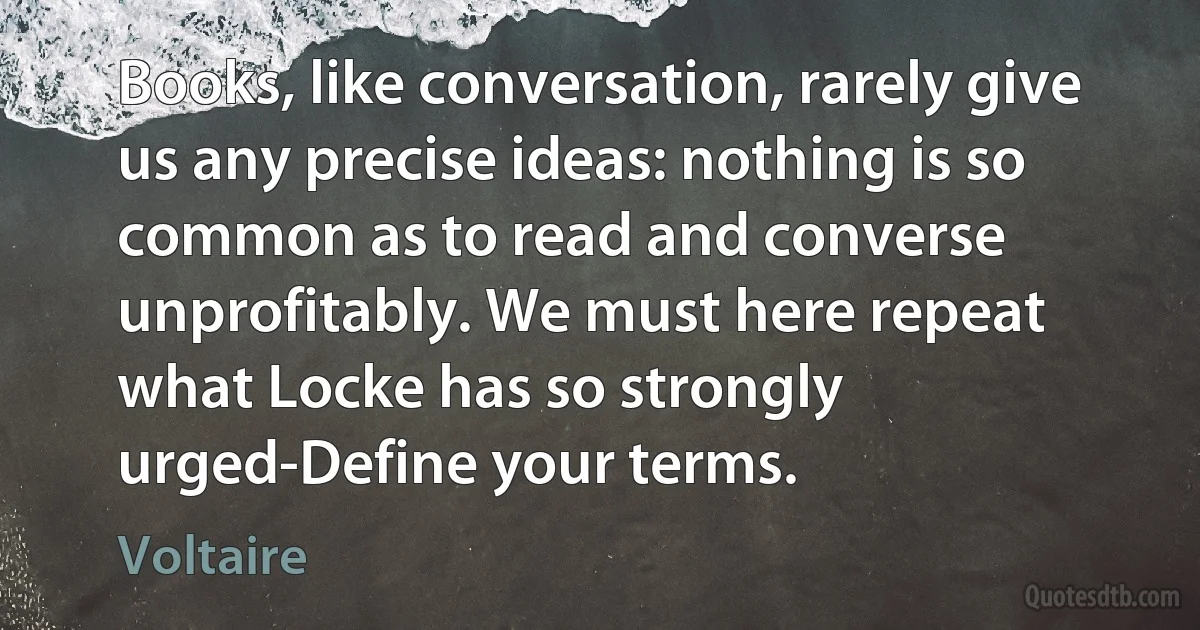 Books, like conversation, rarely give us any precise ideas: nothing is so common as to read and converse unprofitably. We must here repeat what Locke has so strongly urged-Define your terms. (Voltaire)