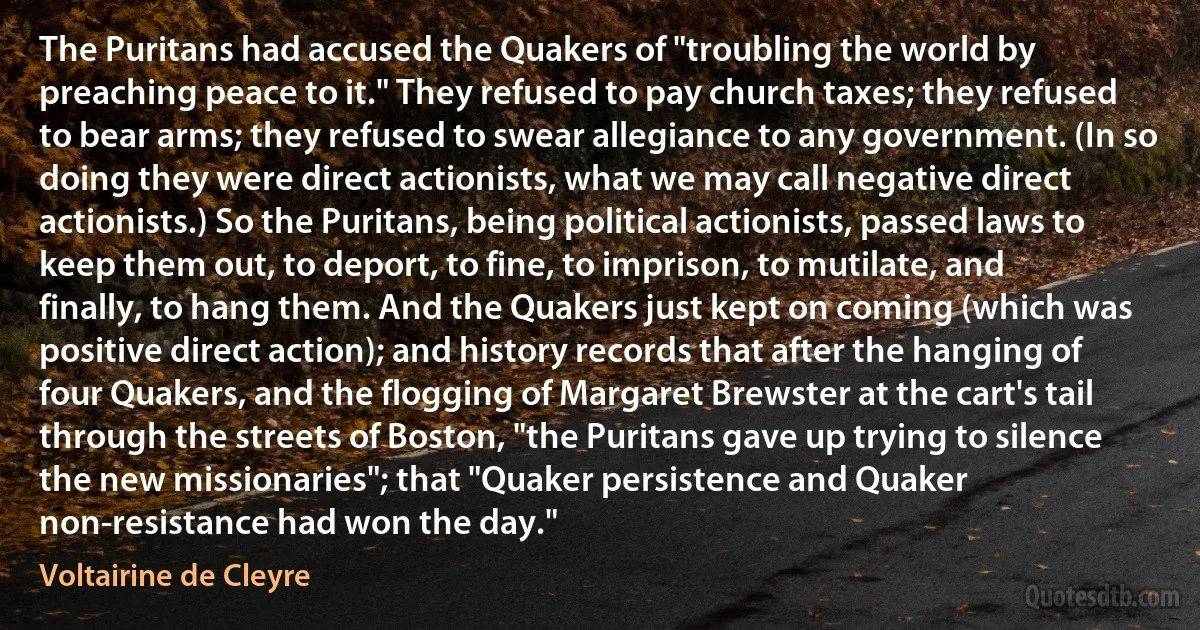 The Puritans had accused the Quakers of "troubling the world by preaching peace to it." They refused to pay church taxes; they refused to bear arms; they refused to swear allegiance to any government. (In so doing they were direct actionists, what we may call negative direct actionists.) So the Puritans, being political actionists, passed laws to keep them out, to deport, to fine, to imprison, to mutilate, and finally, to hang them. And the Quakers just kept on coming (which was positive direct action); and history records that after the hanging of four Quakers, and the flogging of Margaret Brewster at the cart's tail through the streets of Boston, "the Puritans gave up trying to silence the new missionaries"; that "Quaker persistence and Quaker non-resistance had won the day." (Voltairine de Cleyre)