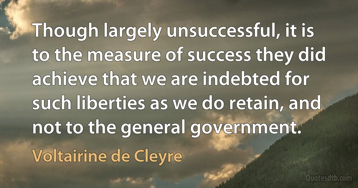 Though largely unsuccessful, it is to the measure of success they did achieve that we are indebted for such liberties as we do retain, and not to the general government. (Voltairine de Cleyre)