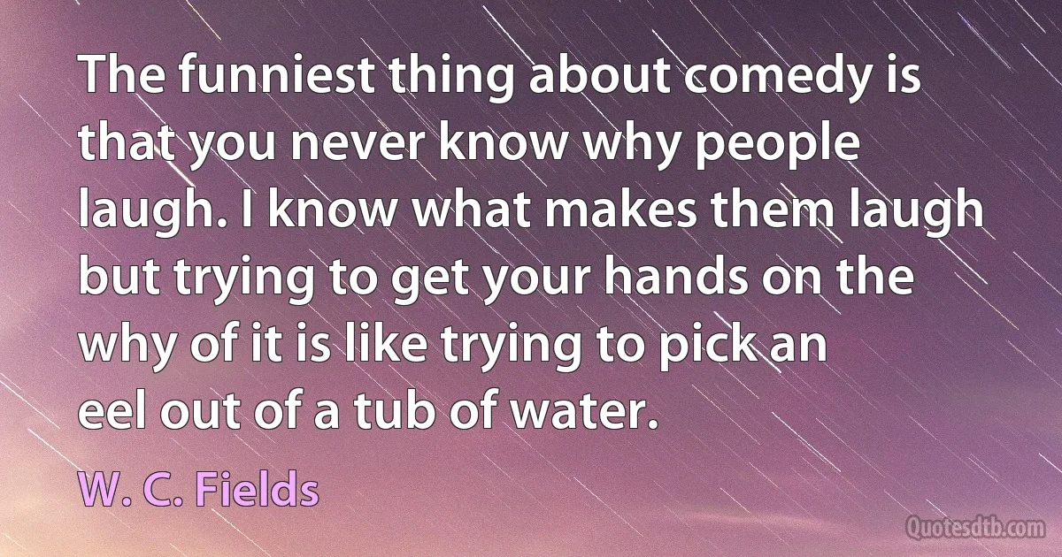 The funniest thing about comedy is that you never know why people laugh. I know what makes them laugh but trying to get your hands on the why of it is like trying to pick an eel out of a tub of water. (W. C. Fields)