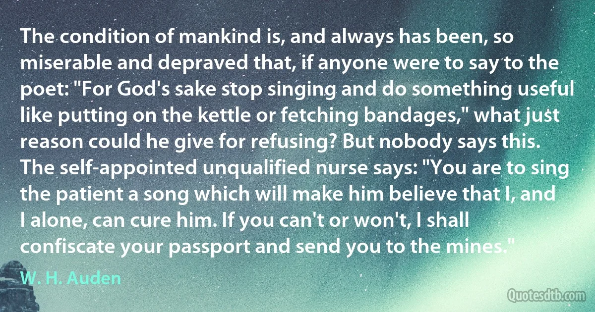 The condition of mankind is, and always has been, so miserable and depraved that, if anyone were to say to the poet: "For God's sake stop singing and do something useful like putting on the kettle or fetching bandages," what just reason could he give for refusing? But nobody says this. The self-appointed unqualified nurse says: "You are to sing the patient a song which will make him believe that I, and I alone, can cure him. If you can't or won't, I shall confiscate your passport and send you to the mines." (W. H. Auden)