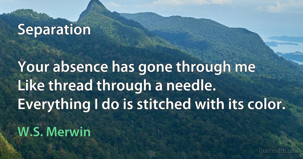 Separation

Your absence has gone through me
Like thread through a needle.
Everything I do is stitched with its color. (W.S. Merwin)