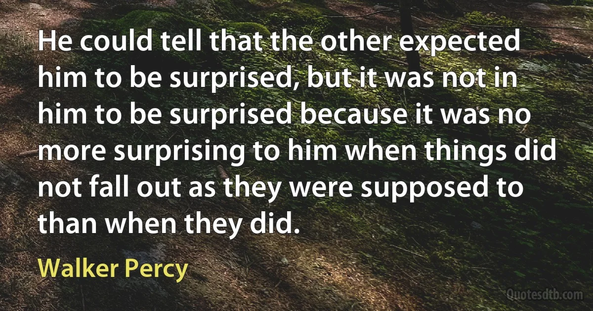 He could tell that the other expected him to be surprised, but it was not in him to be surprised because it was no more surprising to him when things did not fall out as they were supposed to than when they did. (Walker Percy)