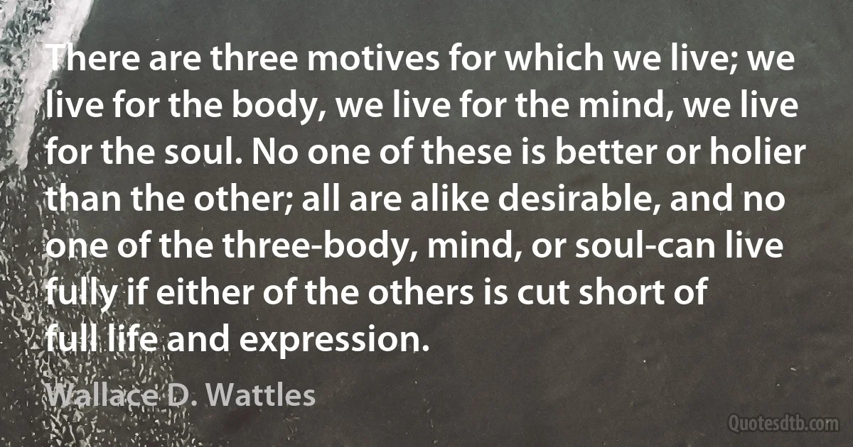 There are three motives for which we live; we live for the body, we live for the mind, we live for the soul. No one of these is better or holier than the other; all are alike desirable, and no one of the three-body, mind, or soul-can live fully if either of the others is cut short of full life and expression. (Wallace D. Wattles)