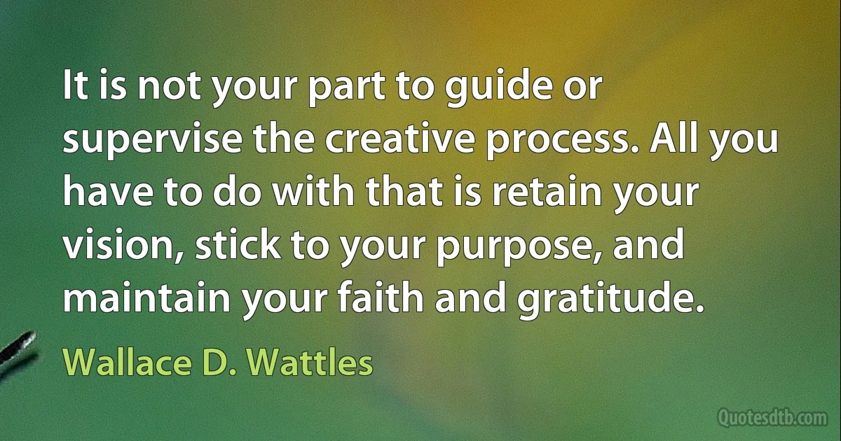 It is not your part to guide or supervise the creative process. All you have to do with that is retain your vision, stick to your purpose, and maintain your faith and gratitude. (Wallace D. Wattles)