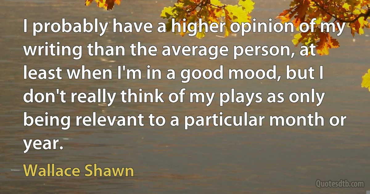 I probably have a higher opinion of my writing than the average person, at least when I'm in a good mood, but I don't really think of my plays as only being relevant to a particular month or year. (Wallace Shawn)