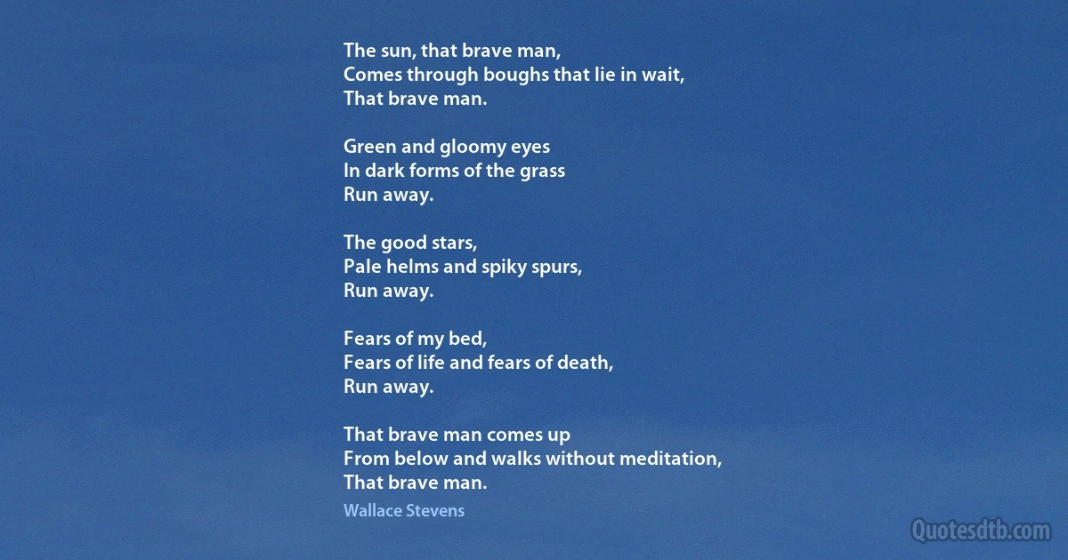 The sun, that brave man,
Comes through boughs that lie in wait,
That brave man.

Green and gloomy eyes
In dark forms of the grass
Run away.

The good stars,
Pale helms and spiky spurs,
Run away.

Fears of my bed,
Fears of life and fears of death,
Run away.

That brave man comes up
From below and walks without meditation,
That brave man. (Wallace Stevens)