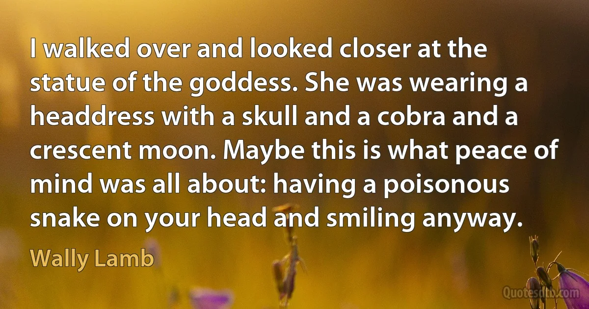 I walked over and looked closer at the statue of the goddess. She was wearing a headdress with a skull and a cobra and a crescent moon. Maybe this is what peace of mind was all about: having a poisonous snake on your head and smiling anyway. (Wally Lamb)