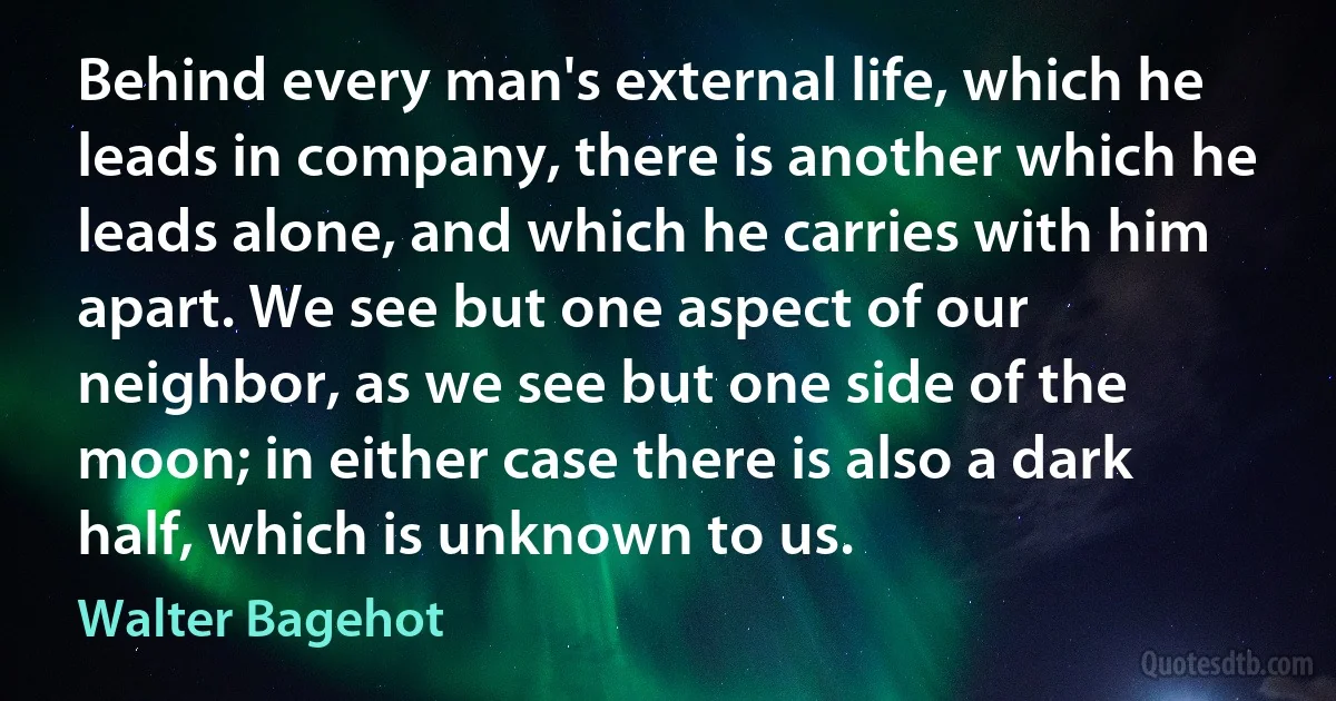 Behind every man's external life, which he leads in company, there is another which he leads alone, and which he carries with him apart. We see but one aspect of our neighbor, as we see but one side of the moon; in either case there is also a dark half, which is unknown to us. (Walter Bagehot)