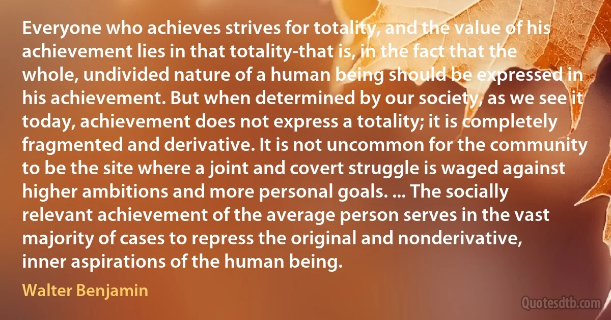 Everyone who achieves strives for totality, and the value of his achievement lies in that totality-that is, in the fact that the whole, undivided nature of a human being should be expressed in his achievement. But when determined by our society, as we see it today, achievement does not express a totality; it is completely fragmented and derivative. It is not uncommon for the community to be the site where a joint and covert struggle is waged against higher ambitions and more personal goals. ... The socially relevant achievement of the average person serves in the vast majority of cases to repress the original and nonderivative, inner aspirations of the human being. (Walter Benjamin)