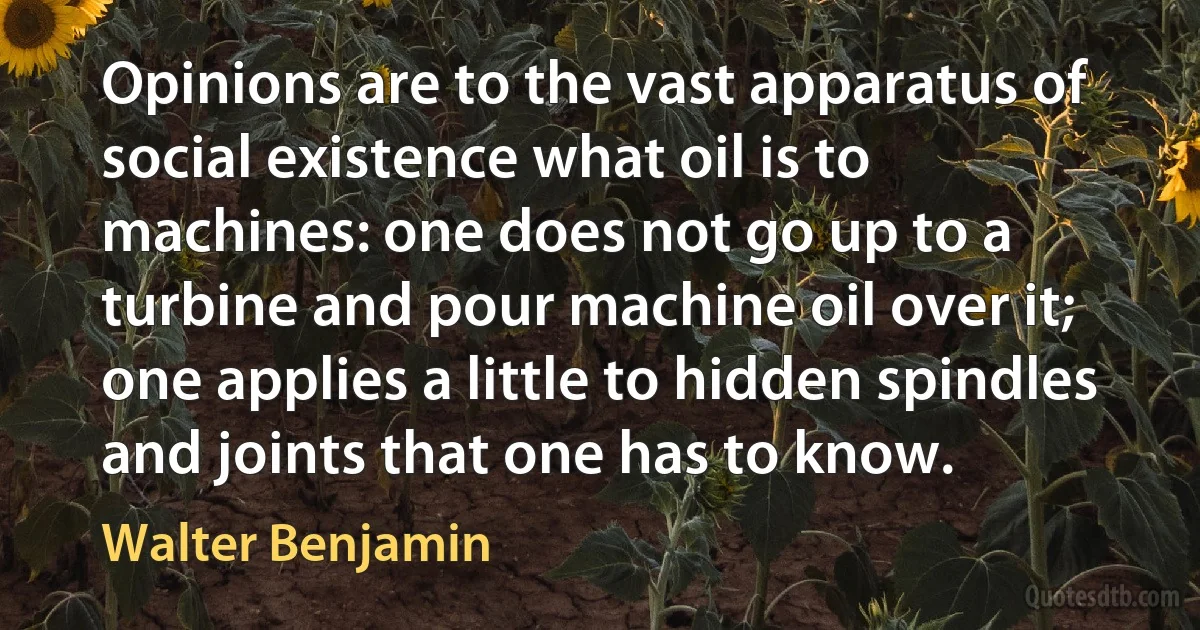 Opinions are to the vast apparatus of social existence what oil is to machines: one does not go up to a turbine and pour machine oil over it; one applies a little to hidden spindles and joints that one has to know. (Walter Benjamin)