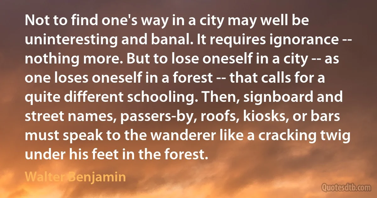 Not to find one's way in a city may well be uninteresting and banal. It requires ignorance -- nothing more. But to lose oneself in a city -- as one loses oneself in a forest -- that calls for a quite different schooling. Then, signboard and street names, passers-by, roofs, kiosks, or bars must speak to the wanderer like a cracking twig under his feet in the forest. (Walter Benjamin)