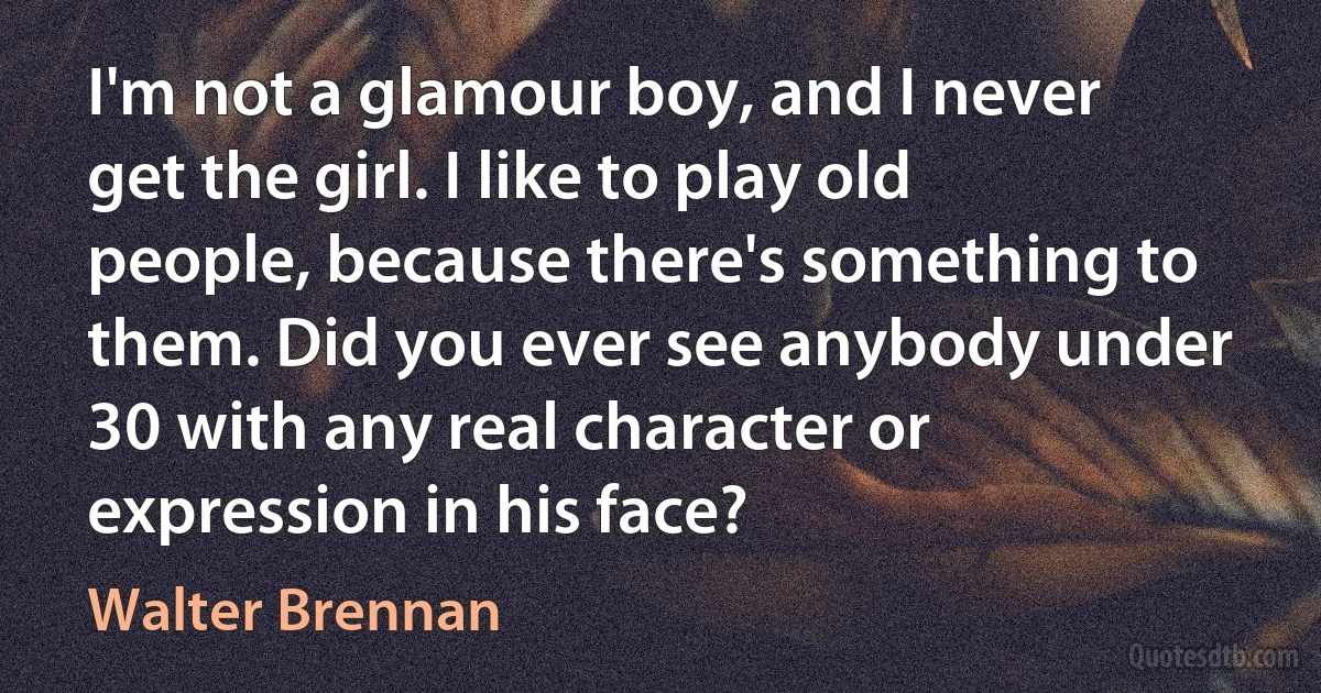 I'm not a glamour boy, and I never get the girl. I like to play old people, because there's something to them. Did you ever see anybody under 30 with any real character or expression in his face? (Walter Brennan)