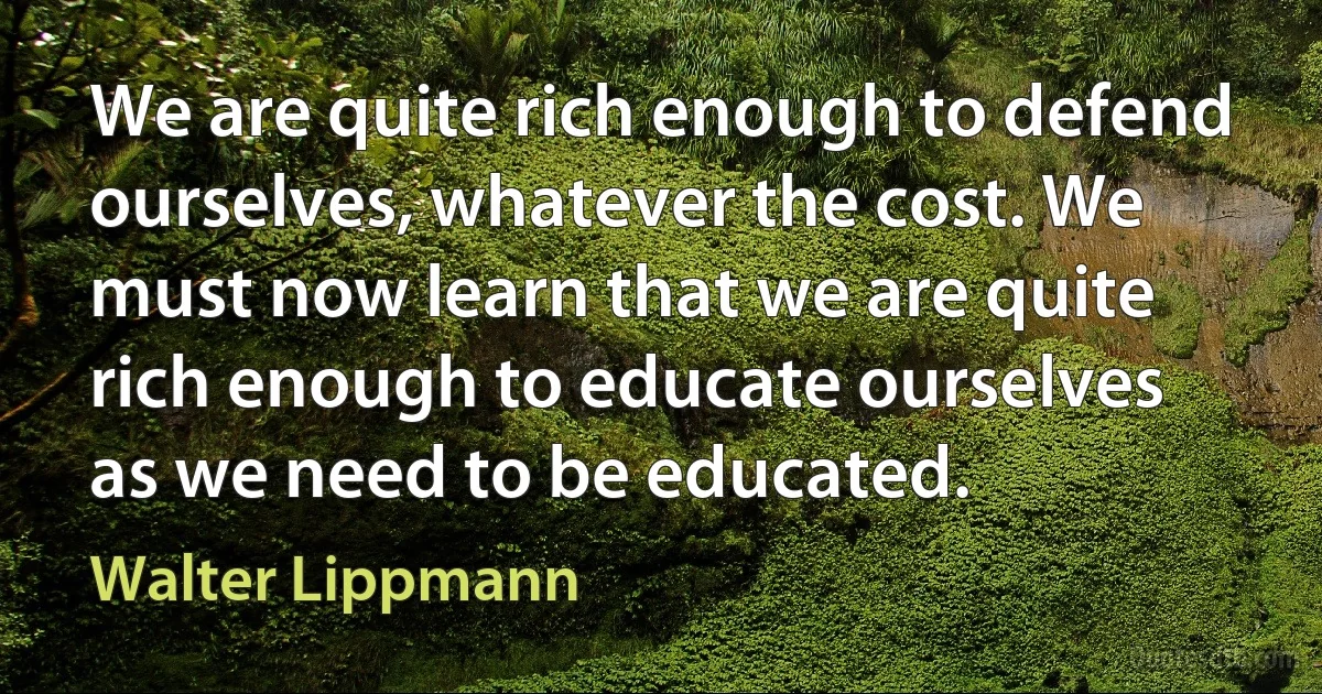 We are quite rich enough to defend ourselves, whatever the cost. We must now learn that we are quite rich enough to educate ourselves as we need to be educated. (Walter Lippmann)