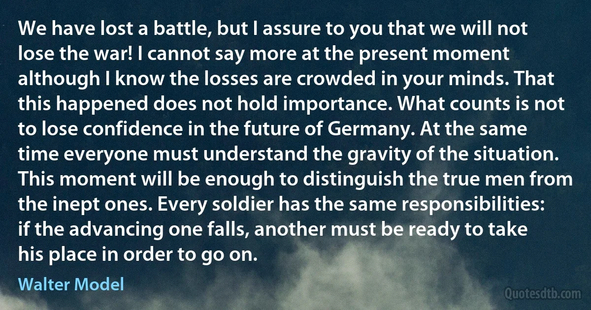 We have lost a battle, but I assure to you that we will not lose the war! I cannot say more at the present moment although I know the losses are crowded in your minds. That this happened does not hold importance. What counts is not to lose confidence in the future of Germany. At the same time everyone must understand the gravity of the situation. This moment will be enough to distinguish the true men from the inept ones. Every soldier has the same responsibilities: if the advancing one falls, another must be ready to take his place in order to go on. (Walter Model)