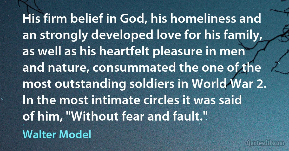 His firm belief in God, his homeliness and an strongly developed love for his family, as well as his heartfelt pleasure in men and nature, consummated the one of the most outstanding soldiers in World War 2. In the most intimate circles it was said of him, "Without fear and fault." (Walter Model)